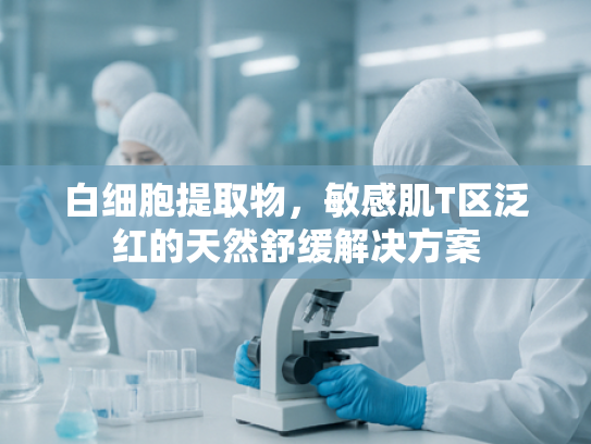 白细胞提取物，敏感肌T区泛红的天然舒缓解决方案