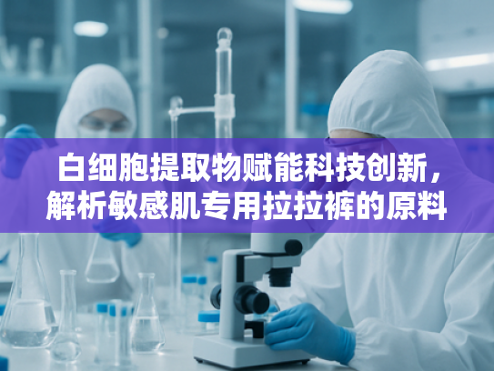 白细胞提取物赋能科技创新，解析敏感肌专用拉拉裤的原料革新与选品指南