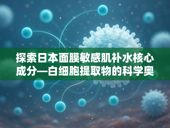 探索日本面膜敏感肌补水核心成分—白细胞提取物的科学奥秘与应用前景
