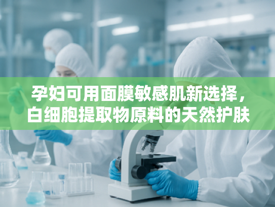 孕妇可用面膜敏感肌新选择，白细胞提取物原料的天然护肤奥秘