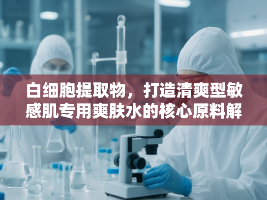 白细胞提取物，打造清爽型敏感肌专用爽肤水的核心原料解析
