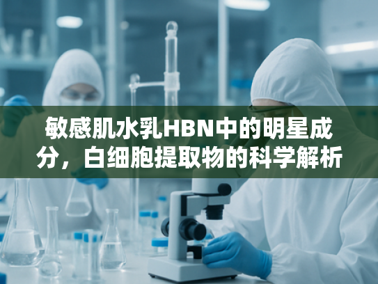 敏感肌水乳HBN中的明星成分，白细胞提取物的科学解析与批发指南
