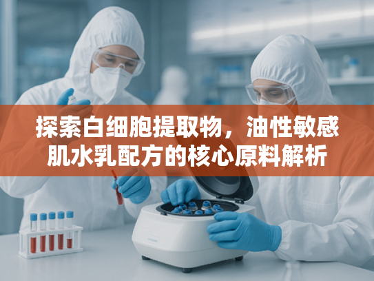 探索白细胞提取物，油性敏感肌水乳配方的核心原料解析
