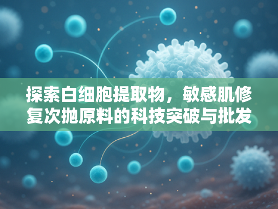 探索白细胞提取物，敏感肌修复次抛原料的科技突破与批发优势