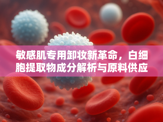 敏感肌专用卸妆新革命，白细胞提取物成分解析与原料供应优势