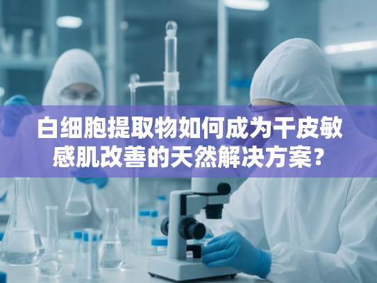 白细胞提取物如何成为干皮敏感肌改善的天然解决方案？
