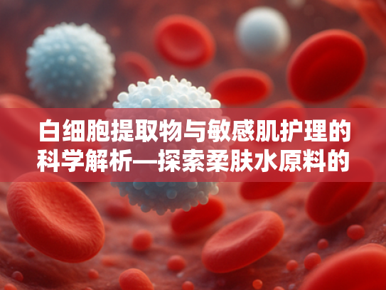 白细胞提取物与敏感肌护理的科学解析—探索柔肤水原料的创新革命