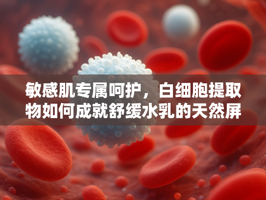 敏感肌专属呵护，白细胞提取物如何成就舒缓水乳的天然屏障