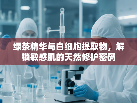 绿茶精华与白细胞提取物，解锁敏感肌的天然修护密码