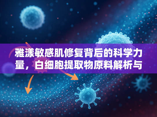 雅漾敏感肌修复背后的科学力量，白细胞提取物原料解析与应用前景