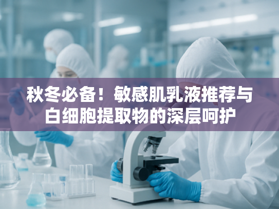 秋冬必备！敏感肌乳液推荐与白细胞提取物的深层呵护
