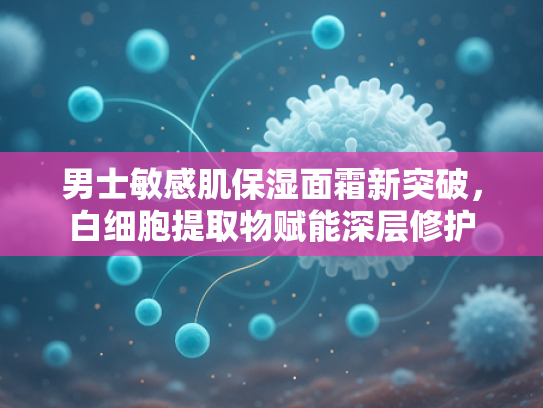 男士敏感肌保湿面霜新突破，白细胞提取物赋能深层修护