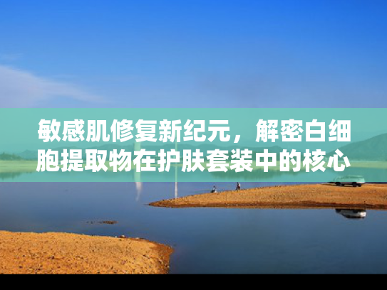 敏感肌修复新纪元，解密白细胞提取物在护肤套装中的核心作用