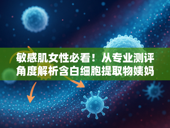 敏感肌女性必看！从专业测评角度解析含白细胞提取物姨妈巾的独特优势