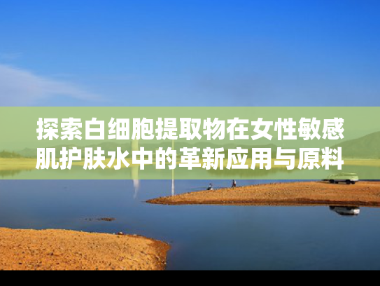 探索白细胞提取物在女性敏感肌护肤水中的革新应用与原料优势