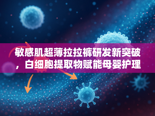 敏感肌超薄拉拉裤研发新突破，白细胞提取物赋能母婴护理新科技