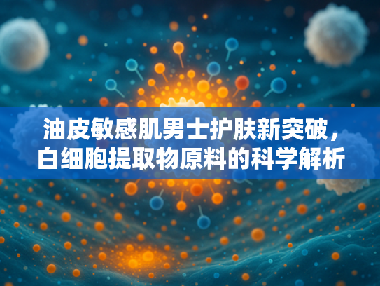 油皮敏感肌男士护肤新突破，白细胞提取物原料的科学解析与护肤方案
