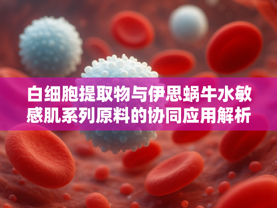 白细胞提取物与伊思蜗牛水敏感肌系列原料的协同应用解析
