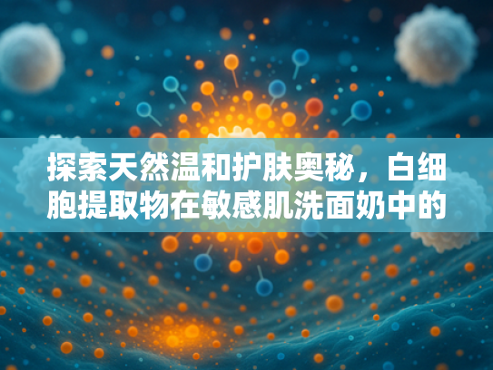 探索天然温和护肤奥秘，白细胞提取物在敏感肌洗面奶中的核心价值