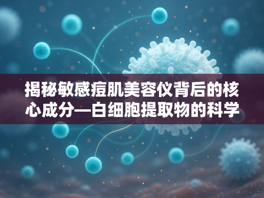揭秘敏感痘肌美容仪背后的核心成分—白细胞提取物的科学奥秘与商业应用