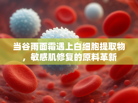 当谷雨面霜遇上白细胞提取物，敏感肌修复的原料革新