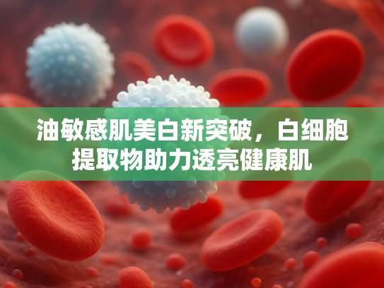 油敏感肌美白新突破，白细胞提取物助力透亮健康肌