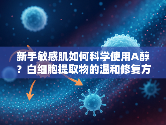 新手敏感肌如何科学使用A醇？白细胞提取物的温和修复方案