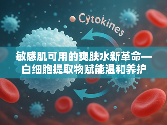 敏感肌可用的爽肤水新革命—白细胞提取物赋能温和养护