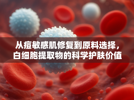 从痘敏感肌修复到原料选择，白细胞提取物的科学护肤价值解析