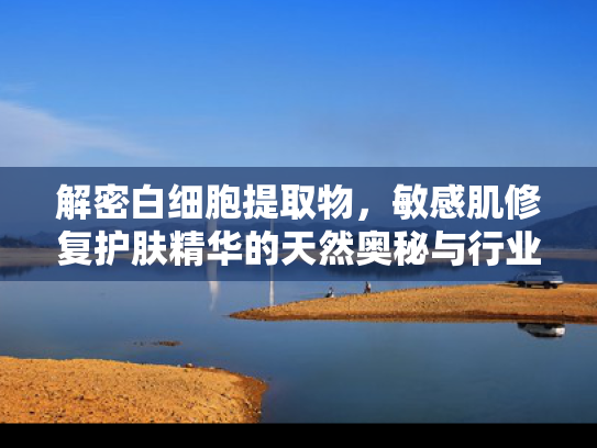 解密白细胞提取物，敏感肌修复护肤精华的天然奥秘与行业价值