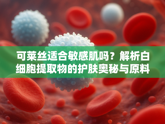 可莱丝适合敏感肌吗？解析白细胞提取物的护肤奥秘与原料优势