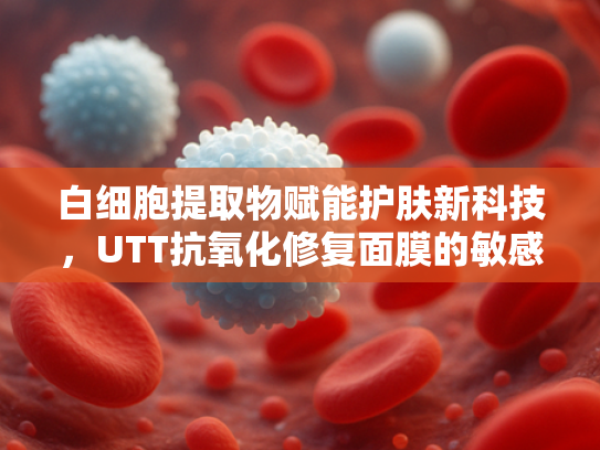 白细胞提取物赋能护肤新科技，UTT抗氧化修复面膜的敏感肌解决方案