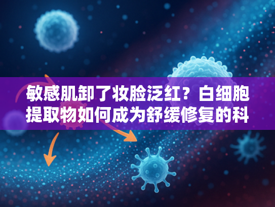敏感肌卸了妆脸泛红？白细胞提取物如何成为舒缓修复的科技密码