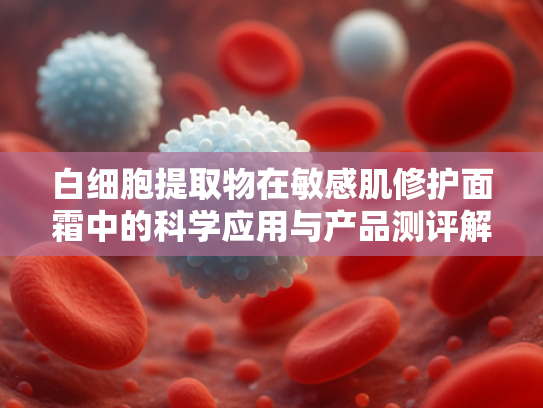 白细胞提取物在敏感肌修护面霜中的科学应用与产品测评解析