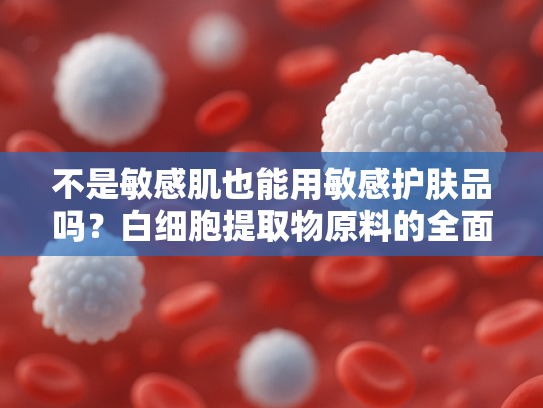 不是敏感肌也能用敏感护肤品吗？白细胞提取物原料的全面解析与护肤新思路