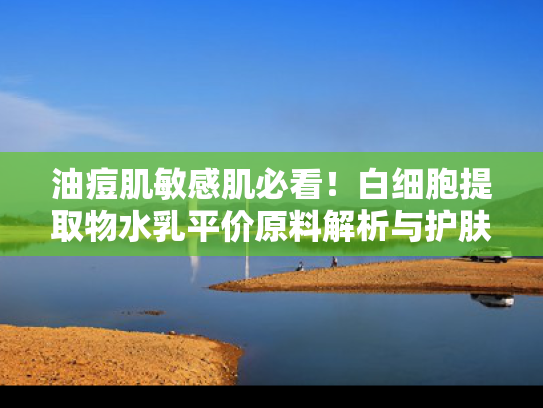 油痘肌敏感肌必看！白细胞提取物水乳平价原料解析与护肤指南