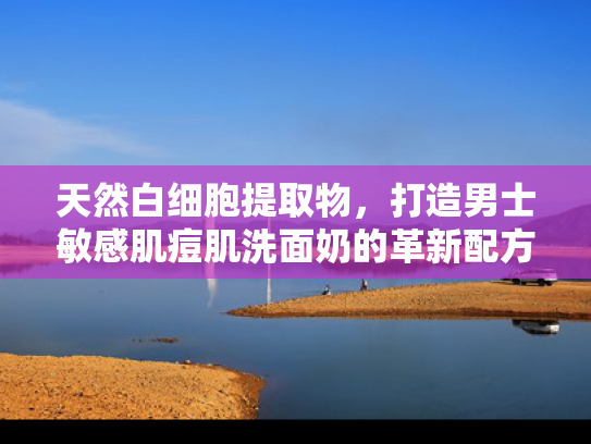 天然白细胞提取物，打造男士敏感肌痘肌洗面奶的革新配方