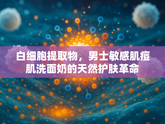 白细胞提取物，男士敏感肌痘肌洗面奶的天然护肤革命