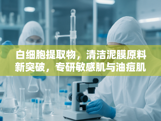 白细胞提取物，清洁泥膜原料新突破，专研敏感肌与油痘肌护理解决方案