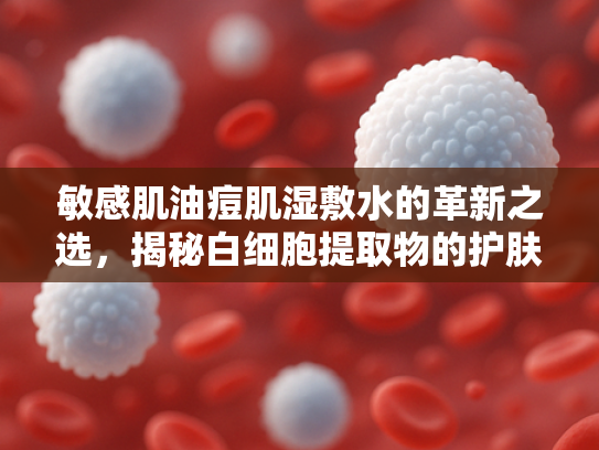 敏感肌油痘肌湿敷水的革新之选，揭秘白细胞提取物的护肤力量