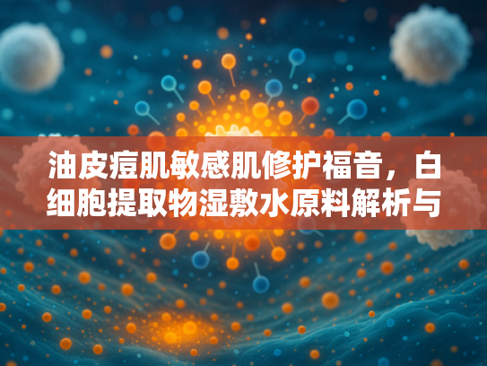油皮痘肌敏感肌修护福音，白细胞提取物湿敷水原料解析与护肤应用