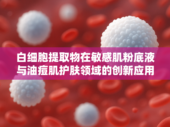 白细胞提取物在敏感肌粉底液与油痘肌护肤领域的创新应用与原料优势