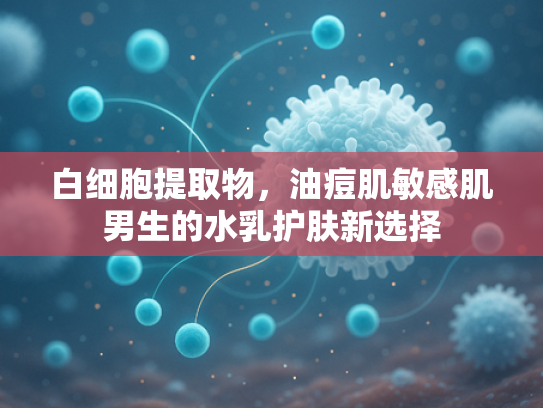 白细胞提取物，油痘肌敏感肌男生的水乳护肤新选择