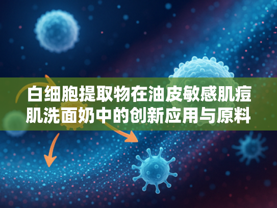 白细胞提取物在油皮敏感肌痘肌洗面奶中的创新应用与原料优势