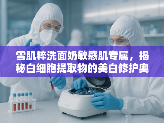 雪肌粹洗面奶敏感肌专属，揭秘白细胞提取物的美白修护奥秘