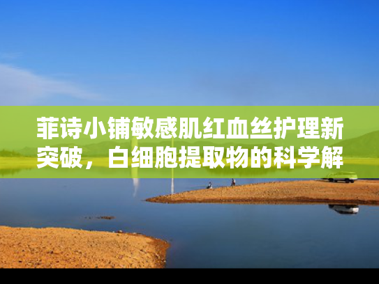 菲诗小铺敏感肌红血丝护理新突破，白细胞提取物的科学解析与应用前景