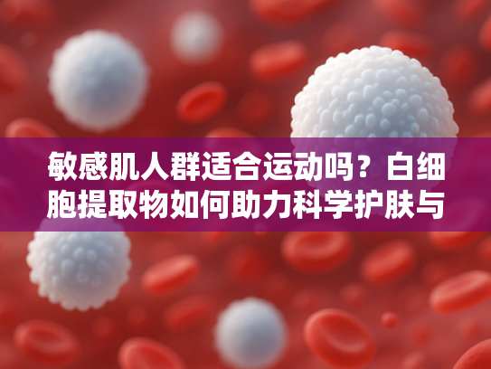 敏感肌人群适合运动吗？白细胞提取物如何助力科学护肤与健康生活