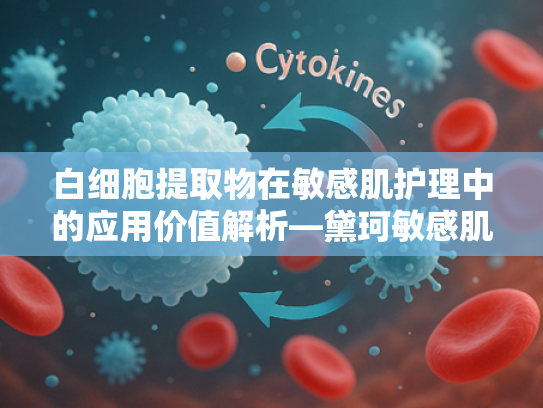 白细胞提取物在敏感肌护理中的应用价值解析—黛珂敏感肌可以用吗？