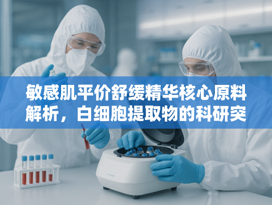 敏感肌平价舒缓精华核心原料解析，白细胞提取物的科研突破与批发优势