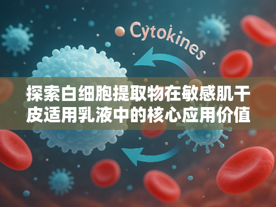 探索白细胞提取物在敏感肌干皮适用乳液中的核心应用价值